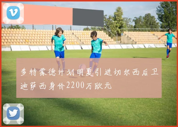多特蒙德计划明夏引进切尔西后卫迪萨西身价2200万欧元