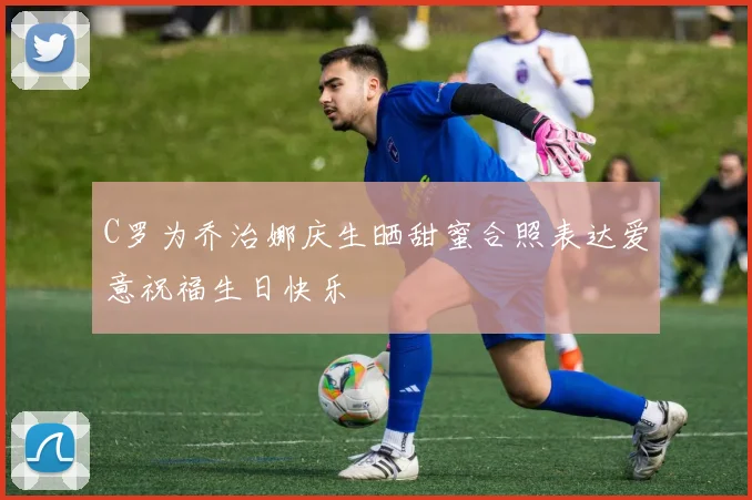 C罗为乔治娜庆生晒甜蜜合照表达爱意祝福生日快乐