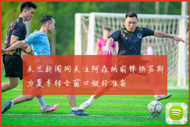 米兰新闻网关注阿森纳前锋热苏斯为夏季转会窗口做好准备