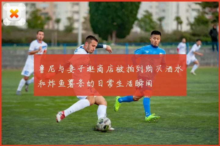 鲁尼与妻子逛商店被拍到购买酒水和炸鱼薯条的日常生活瞬间