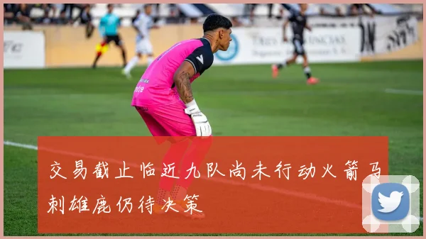 交易截止临近九队尚未行动火箭马刺雄鹿仍待决策