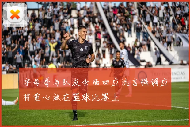 字母哥与队友会面回应流言强调应将重心放在篮球比赛上