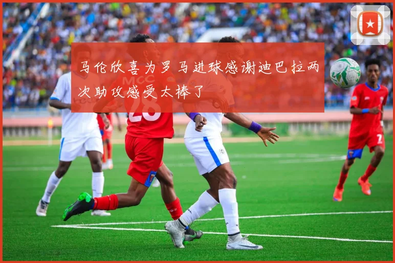 马伦欣喜为罗马进球感谢迪巴拉两次助攻感受太棒了
