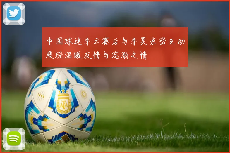 中国球迷李云赛后与李昊亲密互动展现温暖友情与宠溺之情