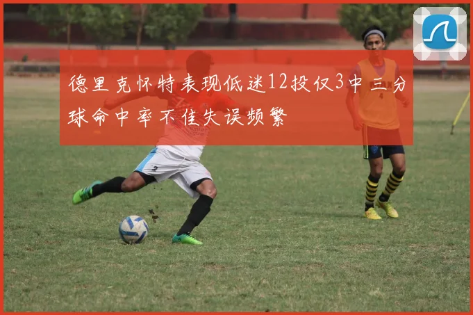 德里克怀特表现低迷12投仅3中三分球命中率不佳失误频繁