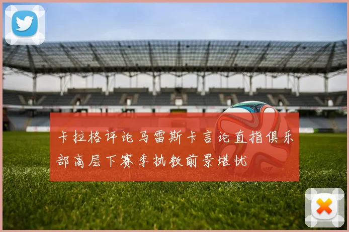 卡拉格评论马雷斯卡言论直指俱乐部高层下赛季执教前景堪忧
