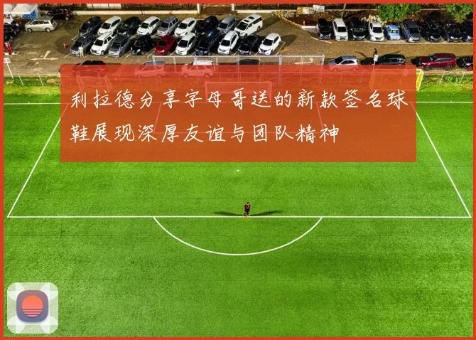 利拉德分享字母哥送的新款签名球鞋展现深厚友谊与团队精神