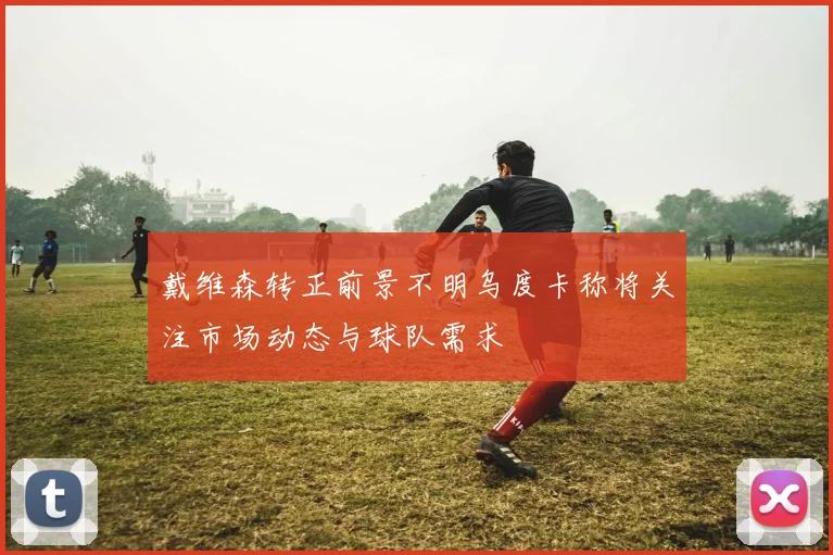 戴维森转正前景不明乌度卡称将关注市场动态与球队需求