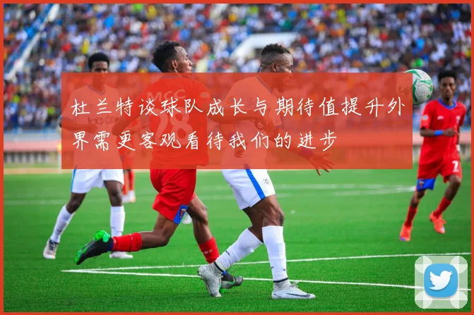 杜兰特谈球队成长与期待值提升外界需更客观看待我们的进步