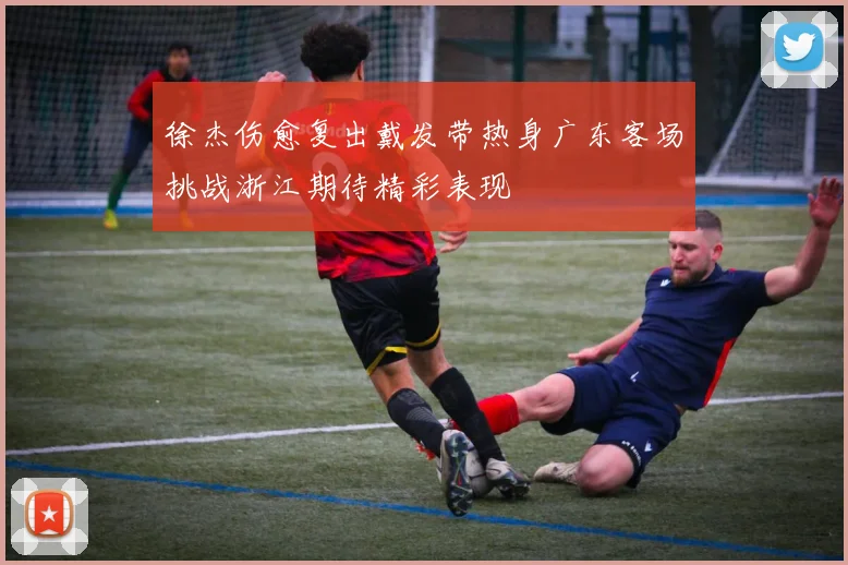 徐杰伤愈复出戴发带热身广东客场挑战浙江期待精彩表现