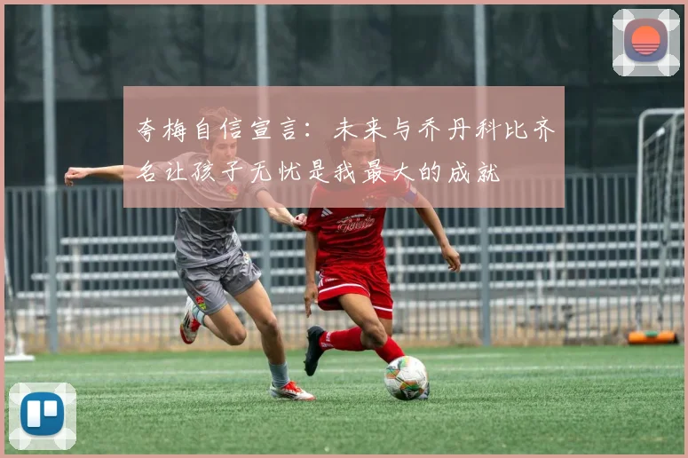 夸梅自信宣言：未来与乔丹科比齐名让孩子无忧是我最大的成就
