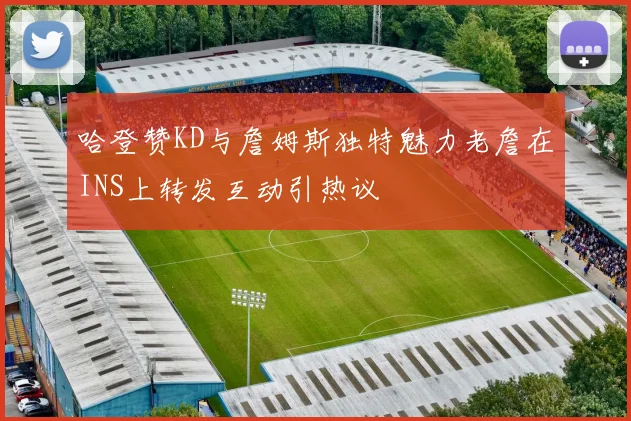 哈登赞KD与詹姆斯独特魅力老詹在INS上转发互动引热议