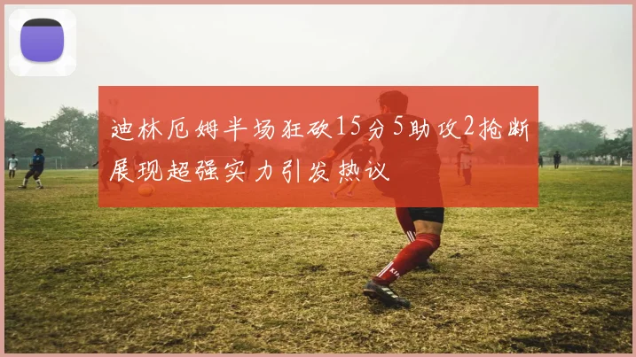 迪林厄姆半场狂砍15分5助攻2抢断展现超强实力引发热议