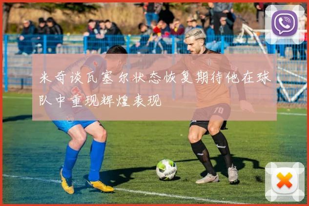 米奇谈瓦塞尔状态恢复期待他在球队中重现辉煌表现